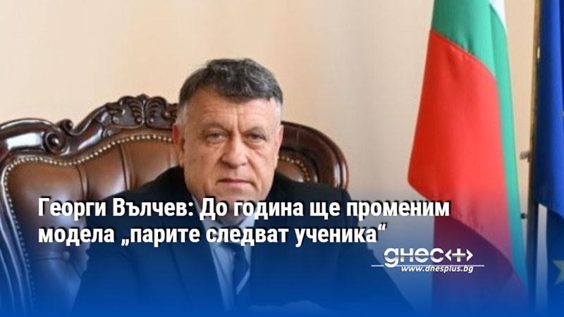 Георги Вълчев: До година ще променим модела „парите следват ученика“
