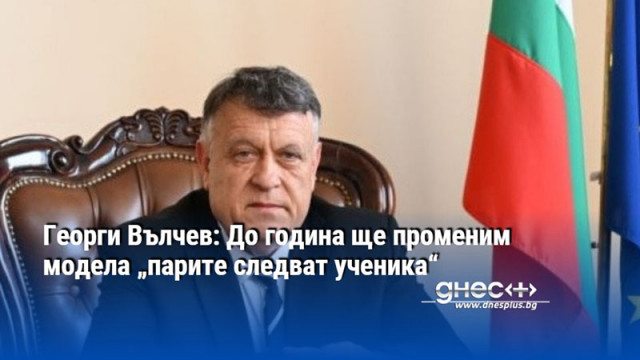 Георги Вълчев: До година ще променим модела „парите следват ученика“