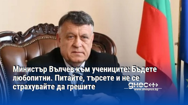 Министър Вълчев към учениците: Бъдете любопитни. Питайте, търсете и не се страхувайте да грешите