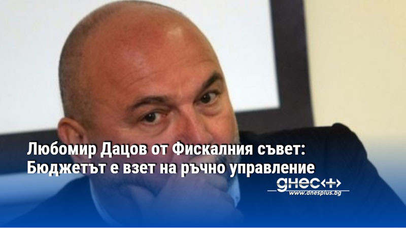 Любомир Дацов от Фискалния съвет: Бюджетът е взет на ръчно управление