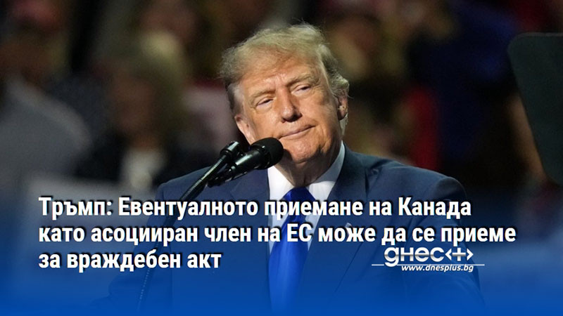 Тръмп: Евентуалното приемане на Канада като асоцииран член на ЕС може да се приеме за враждебен акт