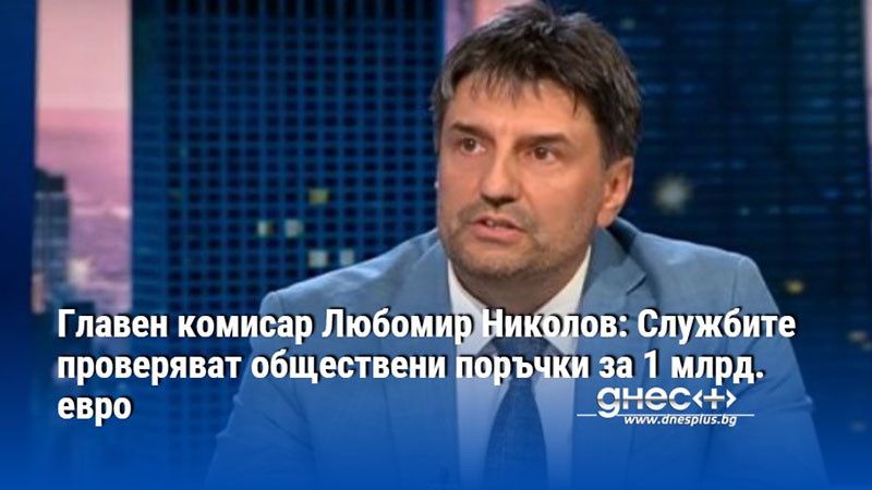 Главен комисар Любомир Николов: Службите проверяват обществени поръчки за 1 млрд. евро