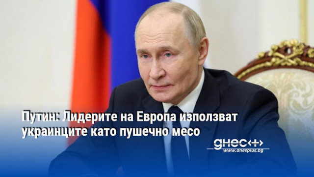 Путин: Лидерите на Европа използват украинците като пушечно месо