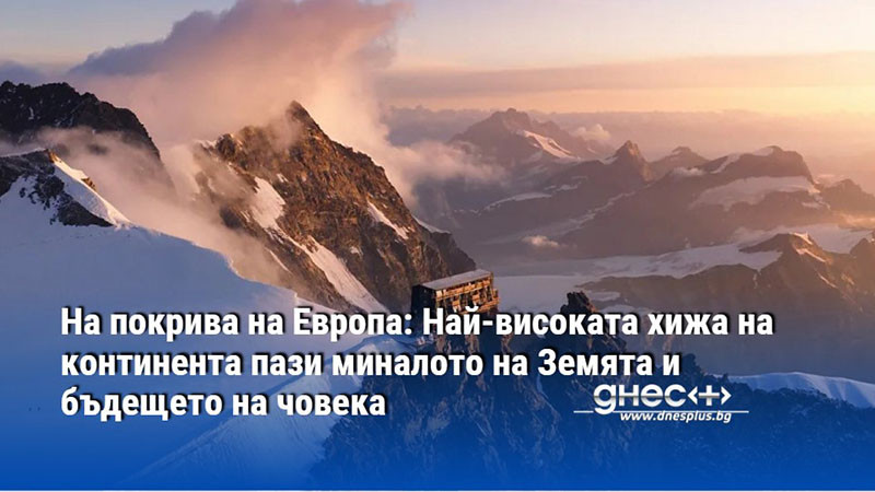 На покрива на Европа: Най-високата хижа на континента пази миналото на Земята и бъдещето на човека