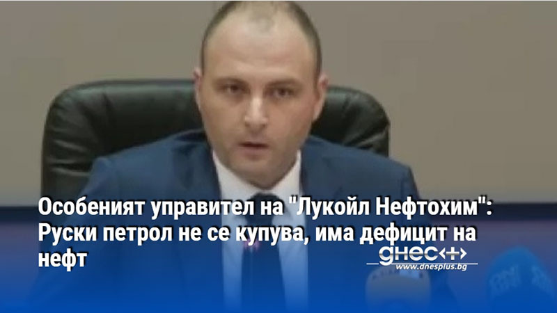 Особеният управител на "Лукойл Нефтохим": Руски петрол не се купува, има дефицит на нефт