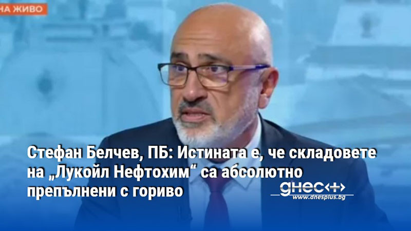 Стефан Белчев, ПБ: Истината е, че складовете на „Лукойл Нефтохим“ са абсолютно препълнени с гориво