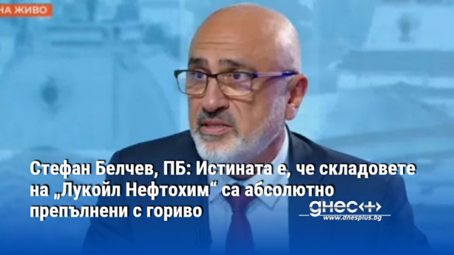 Стефан Белчев, ПБ: Истината е, че складовете на „Лукойл Нефтохим“ са абсолютно препълнени с гориво