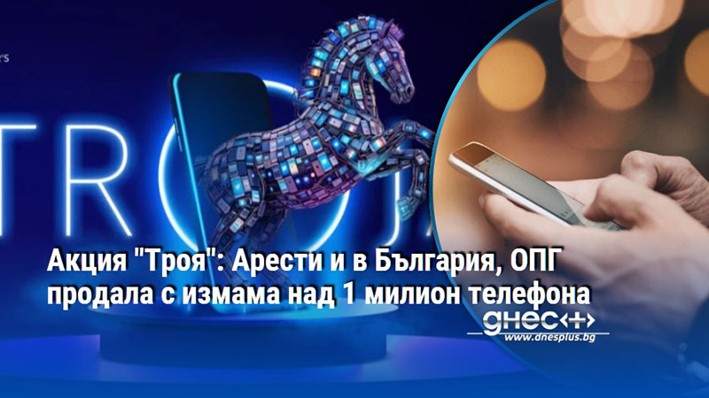 Акция "Троя": Арести и в България, ОПГ продала с измама над 1 милион телефона