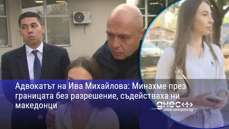 Адвокатът на Ива Михайлова: Минахме през границата без разрешение, съдействаха ни македонци