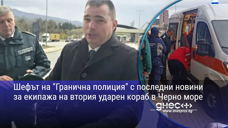 Шефът на "Гранична полиция" с последни новини за екипажа на втория ударен кораб в Черно море