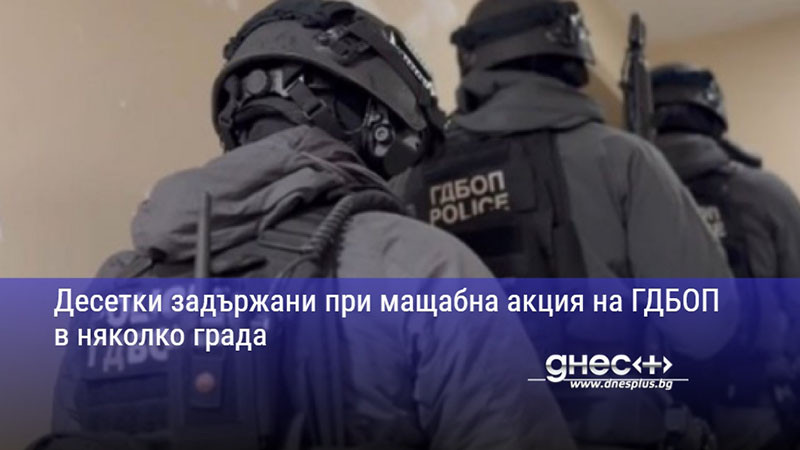 Десетки задържани при мащабна акция на ГДБОП в няколко града