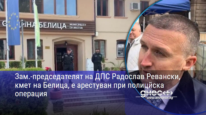Зам.-председателят на ДПС Радослав Ревански, кмет на Белица, е арестуван при полицйска операция